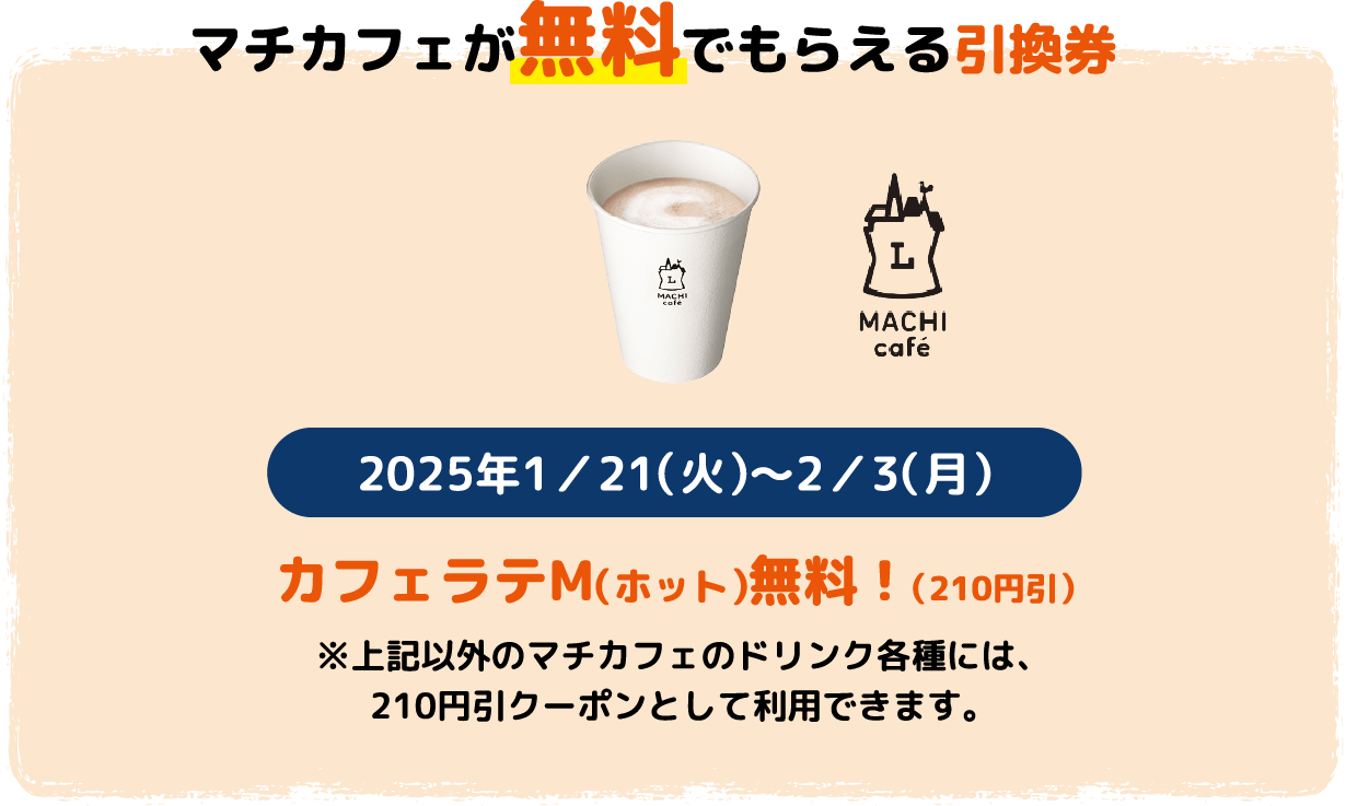 「マチカフェが無料でもらえる引換券」カフェラテM（ホット）無料！（210円引） 2025年1/21(火)～2/3(月) ※上記以外のマチカフェのドリンク各種には、210円引クーポンとして利用できます。