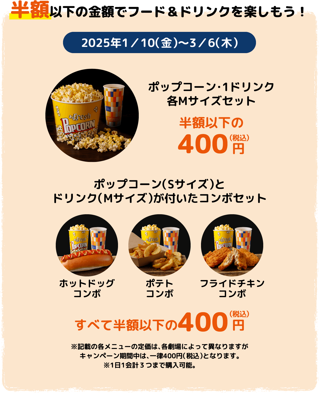 半額以下の金額でフード＆ドリンクを楽しもう！ 紙コップデータ支給以下同様 ポップコーン・1ドリンク 各Mサイズセット半額以下の400円（税込）/ポップコーン（Sサイズ）とドリンク（Mサイズ）が付いたコンボセット ホットドッグコンボ・ポテトコンボ・フライドチキンコンボ すべて半額以下の400円（税込）※記載の各メニューの定価は、各劇場によって異なりますがキャンペーン期間中は、一律400円（税込）となります。※1日1会計３つまで購入可能。　　　