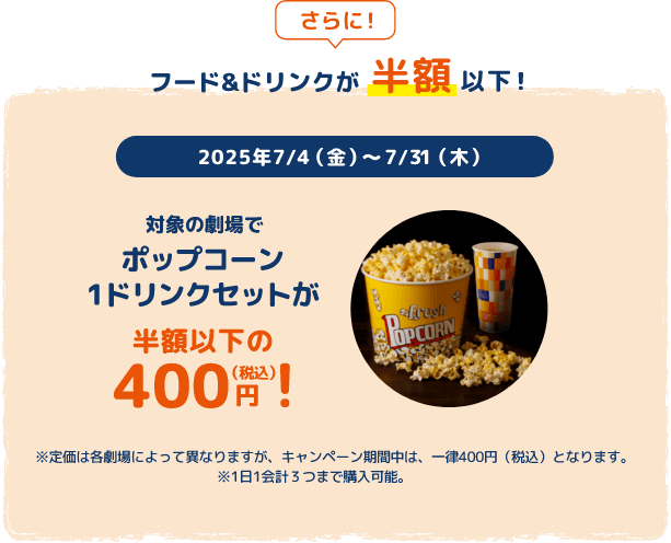さらに！フード&ドリンクが半額以下！2025年7/4(金)〜7/31(木) 対象の劇場でポップコーン 1ドリンクセットが半額以下の400円（税込）！※定価は各劇場によって異なりますが、キャンペーン期間中は、一律400円（税込）となります。※1日1会計３つまで購入可能。