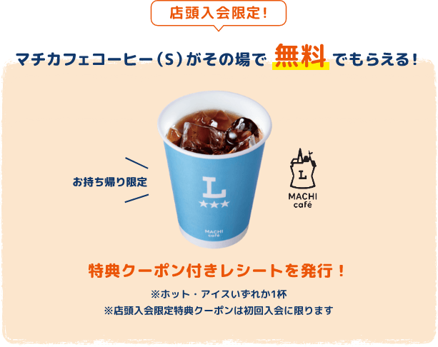店頭加入限定！マチカフェコーヒー（S）がその場で無料でもらえる！お持ち帰り限定 特典クーポン付きレシートを発行！※ホット・アイスいずれか1杯