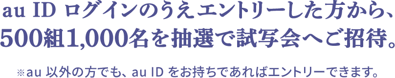 au ID ログインのうえエントリーした方から、500組1,000名を抽選で試写会へご招待。※au 以外の方でも、 au ID をお持ちであればエントリーできます。
