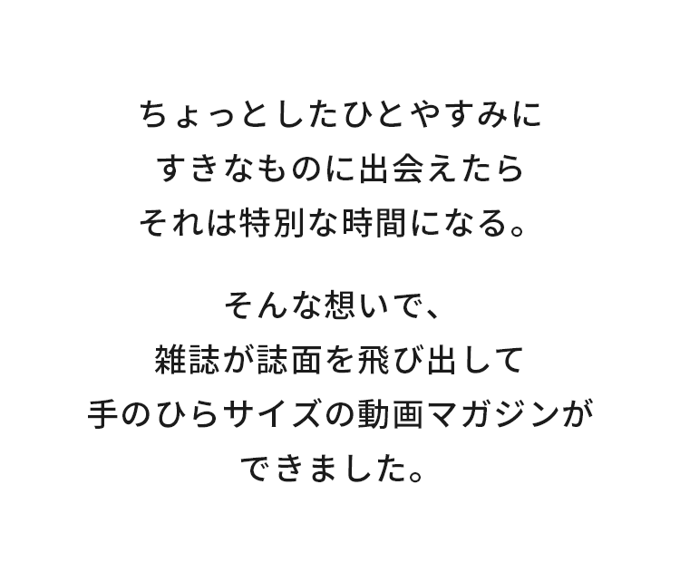 ちょっとしたひとやすみにすきなものに出会えたらそれは特別な時間にまる。そんな想いで、雑誌が誌面を飛び出して手のひらサイズの動画マガジンができました。