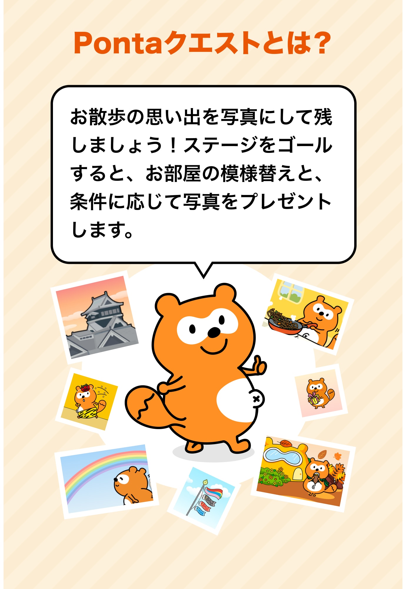 Pontaクエストとは？ お散歩の思い出を写真にして残しましょう！ステージをゴールすると、お部屋の模様替えと、条件に応じて写真をプレゼントします。