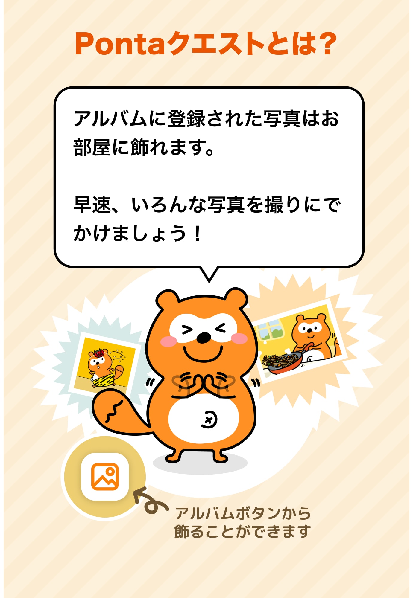 Pontaクエストとは？ アルバムに登録された写真はお部屋に飾れます。早速、いろんな写真を撮りにでかけましょう！ アルバムボタンから飾ることができます