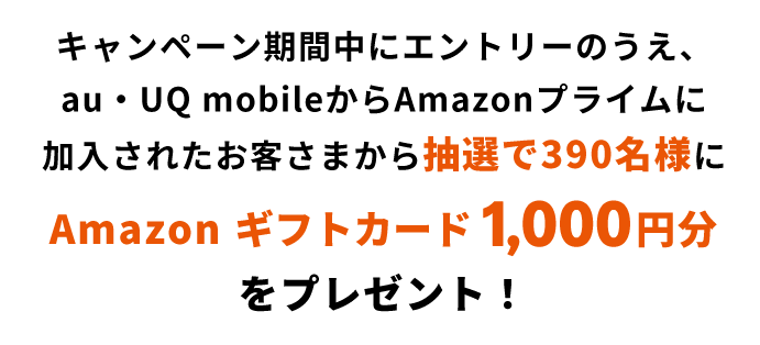 キャンペーン期間中にエントリーのうえ、au・UQ mobileからAmazonプライムに加入されたお客さまから抽選で390名様にAmazon ギフトカード1,000円分をプレゼント！