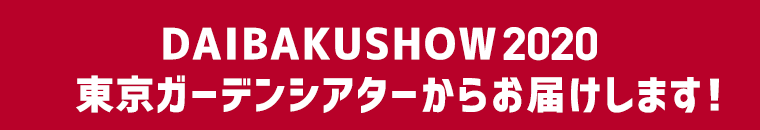 DAIBAKUSHOW 2020 東京ガーデンシアターからお届けします！