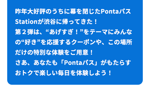 昨年大好評のうちに幕を閉じたPontaパスStationが渋谷に帰ってきた！ 第２弾は、“あげすぎ！”をテーマにみんなの“好き応援するクーポンや、この場所だけの特別な体験をご用意！さあ、あなたも「Pontaパス」がもたらすおトクで楽しい毎日を体験しよう！