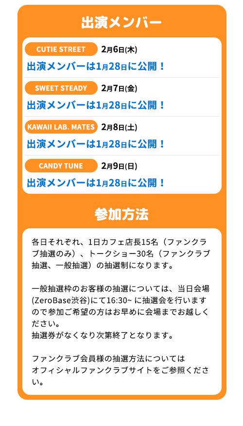 出演メンバー：出演メンバーは1月27日に公開！　参加方法：各日それぞれ、1日カフェ店長15名（ファンクラブ抽選のみ）、トークショー30名（ファンクラブ抽選、一般抽選）の抽選制になります。一般抽選枠のお客様の抽選については、当日会場 (ZeroBase渋谷)にて16:30~ に抽選会を行いますので参加ご希望の方はお早めに会場までお越しください。抽選券がなくなり次第終了となります。ファンクラブ会員様の抽選方法についてはオフィシャルファンクラブサイトをご参照ください。