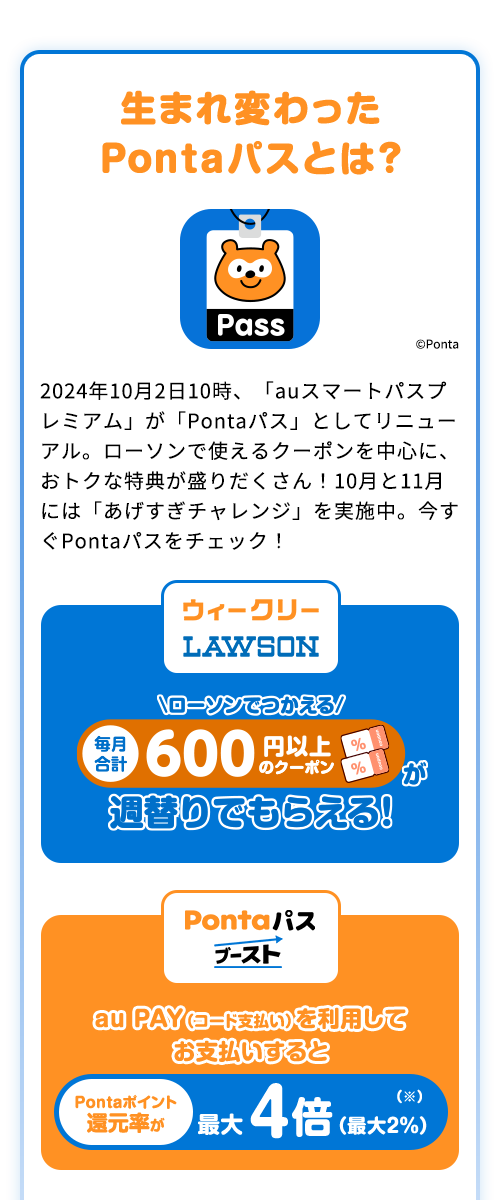 生まれ変わった Pontaパスとは？2024年10月2日10時、「auスマートパスプレミアム」が「Pontaパス」としてリニューアル。ローソンで使えるクーポンを中心に、おトクな特典が盛りだくさん！10月と11月には「あげすぎチャレンジ」を実施中。今すぐPontaパスをチェック！