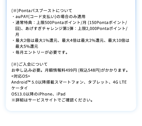 (※)Pontaパスブーストについて・auPAY(コード支払い)の場合のみ適用・通常特典：上限500Pontaポイント/月 (150Pontaポイント/回)、あげすぎチャレンジ第1弾：上限2,000Pontaポイント/月・最大2倍は最大1%還元、最大4倍は最大2%還元、最大10倍は最大5%還元・毎月エントリーが必要です。(※)ご入会について お申し込み必要。月額情報料499円 (税込548円)がかかります。<対応OS>Android™ 5.0以降搭載スマートフォン、タブレット、4G LTEケータイ OS13.0以降のiPhone、iPad※詳細はサービスサイトでご確認ください。